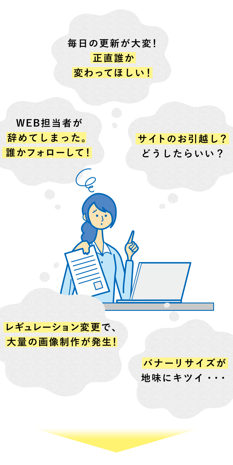 毎日の更新が大変！正直誰か変わってほしい！ WEB担当者が辞めてしまった。誰かフォローして！ サイトのお引越し？どうしたらいい？ レギュレーション変更で、大量の画像制作が発生！ バナーリサイズが地味にキツイ…