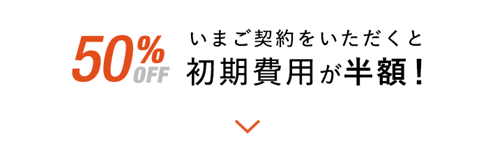 今だけ50％OFF いまご契約いただくと初期費用が半額！
